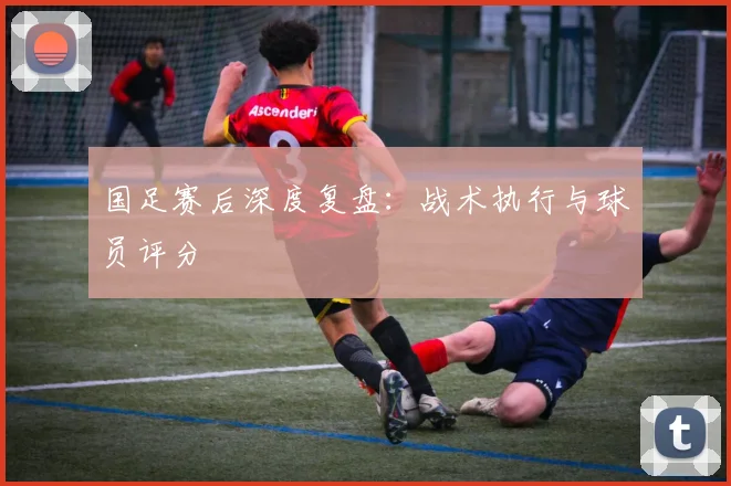国足赛后深度复盘：战术执行与球员评分