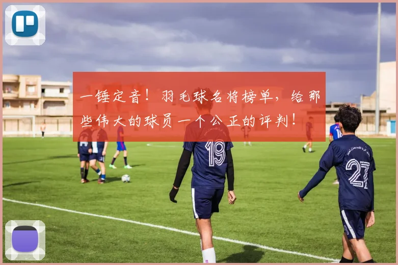 一锤定音！羽毛球名将榜单，给那些伟大的球员一个公正的评判！