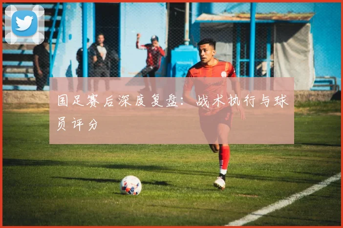 国足赛后深度复盘：战术执行与球员评分