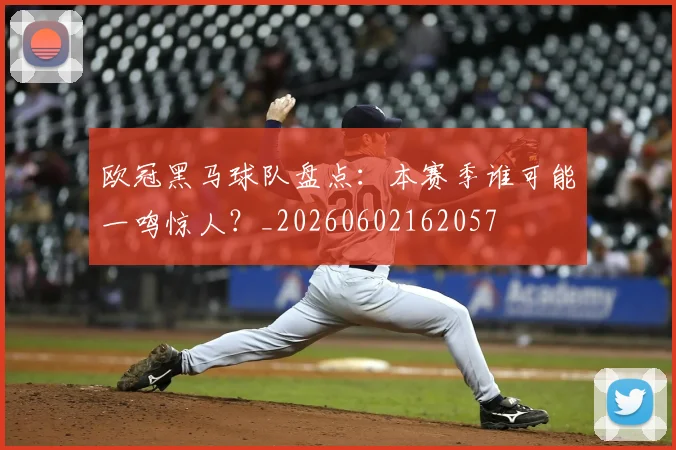 欧冠黑马球队盘点：本赛季谁可能一鸣惊人？_20260602162057