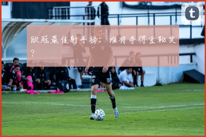 欧冠最佳射手榜：谁将夺得金靴奖？