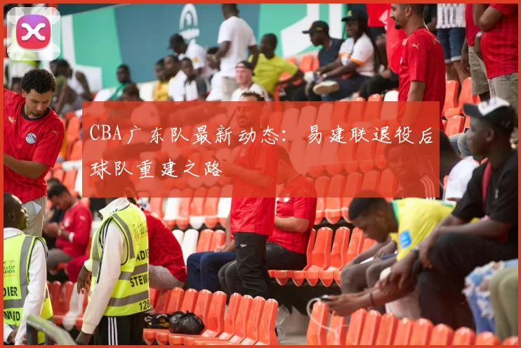 CBA广东队最新动态：易建联退役后球队重建之路